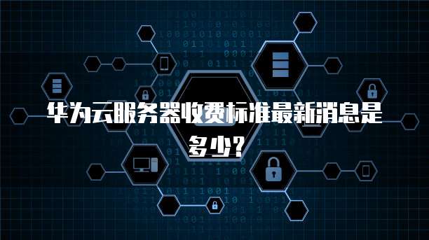 华为云服务器收费标准最新消息是多少？