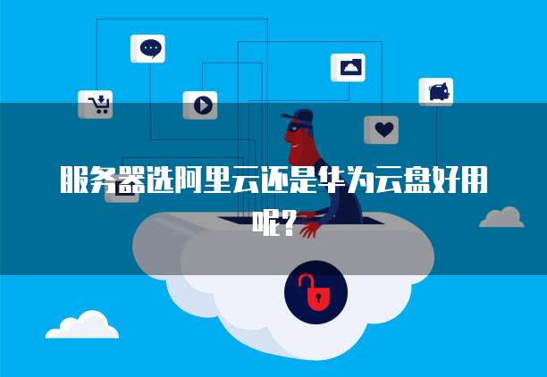 服务器选阿里云还是华为云盘好用呢？