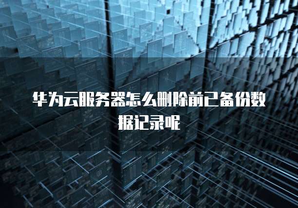 华为云服务器怎么删除前已备份数据记录呢