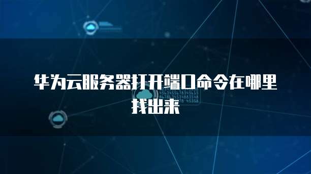 华为云服务器打开端口命令在哪里找出来
