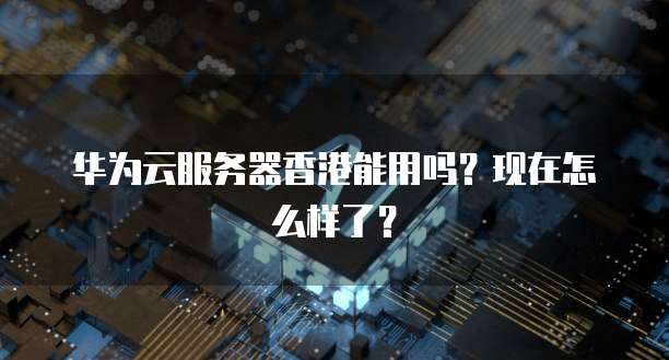 华为云服务器香港能用吗？现在怎么样了？