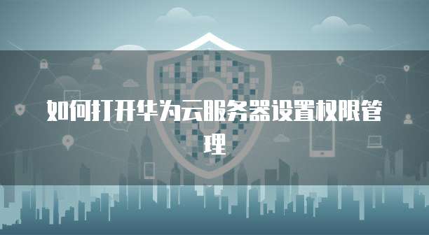 如何打开华为云服务器设置权限管理