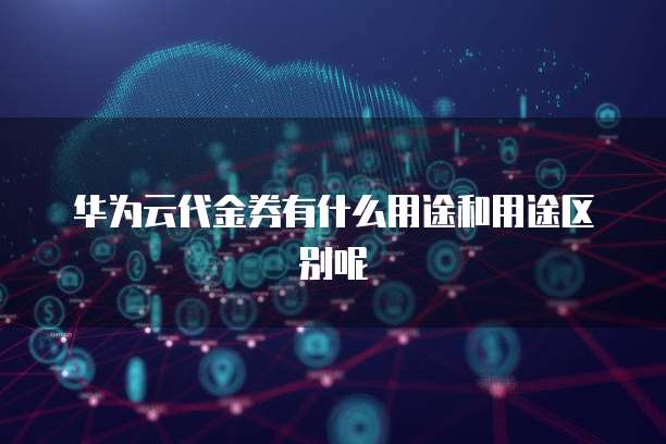 华为云代金券有什么用途和用途区别呢