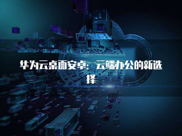 华为云桌面安卓：云端办公的新选择