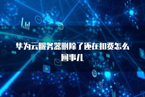 华为云服务器删除了还在扣费怎么回事儿