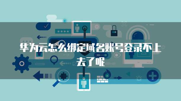 华为云怎么绑定域名账号登录不上去了呢
