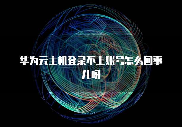 华为云主机登录不上账号怎么回事儿呀