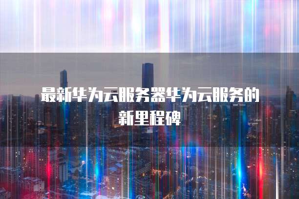  最新华为云服务器华为云服务的新里程碑