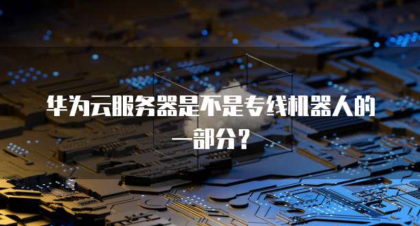 华为云服务器是不是专线机器人的一部分？