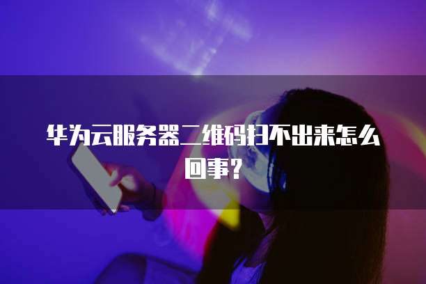 华为云服务器二维码扫不出来怎么回事？