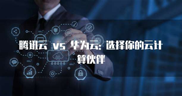 腾讯云 vs 华为云: 选择你的云计算伙伴
