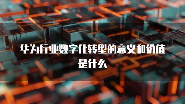 华为行业数字化转型的意义和价值是什么