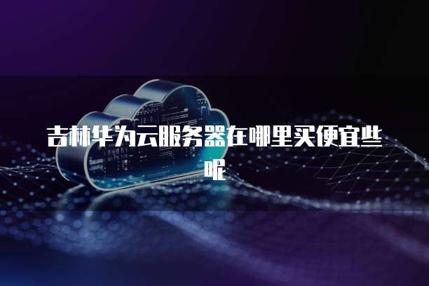 吉林华为云服务器在哪里买便宜些呢