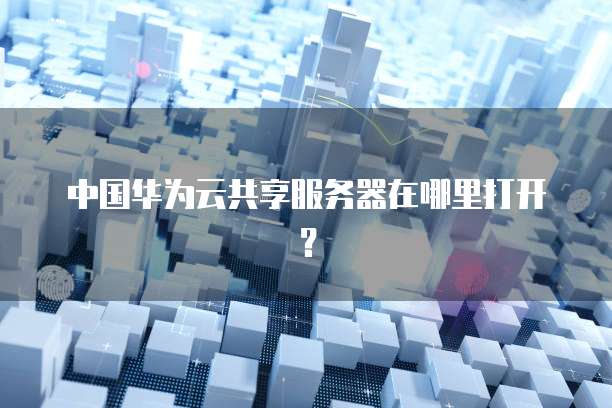 中国华为云共享服务器在哪里打开？