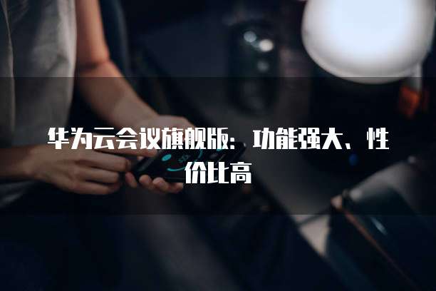 华为云会议旗舰版：功能强大、性价比高