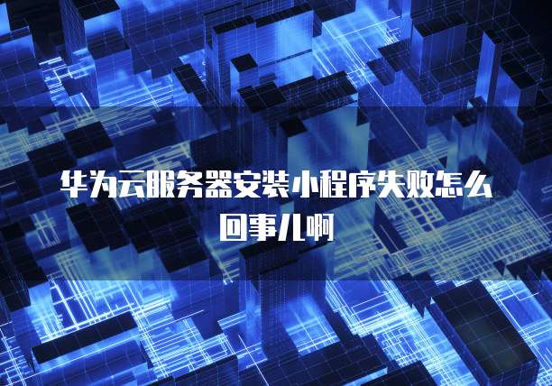 华为云服务器安装小程序失败怎么回事儿啊