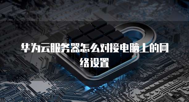 华为云服务器怎么对接电脑上的网络设置