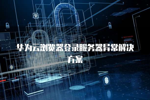华为云浏览器登录服务器异常解决方案