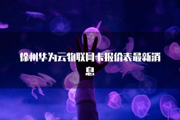 徐州华为云物联网卡报价表最新消息