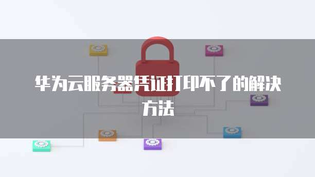 华为云服务器凭证打印不了的解决方法
