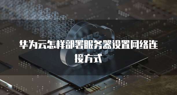 华为云怎样部署服务器设置网络连接方式