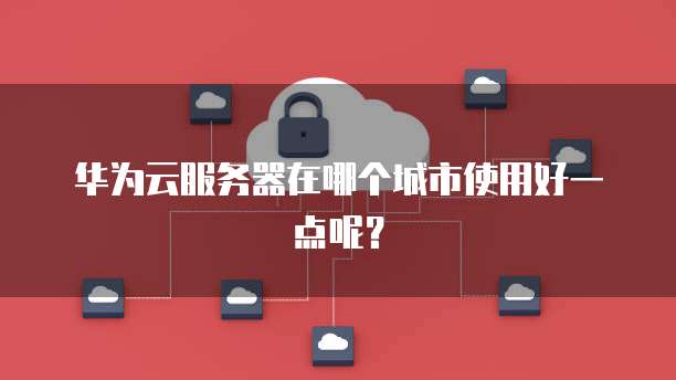 华为云服务器在哪个城市使用好一点呢？