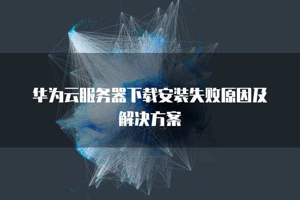 华为云服务器下载安装失败原因及解决方案