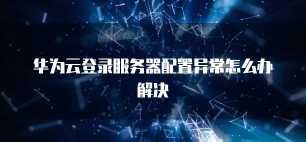 华为云登录服务器配置异常怎么办解决
