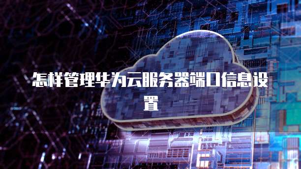 怎样管理华为云服务器端口信息设置