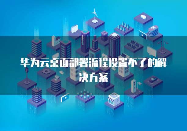 华为云桌面部署流程设置不了的解决方案